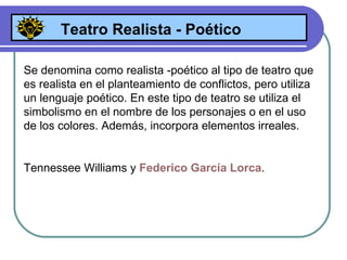 Teatro Realista - Poético Se denomina como realista -poético al tipo de teatro que es realista en el planteamiento de conflictos, pero utiliza un lenguaje poético. En este tipo de teatro se utiliza el simbolismo en el nombre de los personajes o en el uso de los colores. Además, incorpora elementos irreales. Tennessee Williams y  Federico García Lorca . 