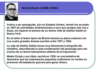 Bertold Brecht  (1898-1956) Vuelve a ser perseguido, aún en Estados Unidos, donde fue acusado en 1947 de  actividades antiamericanas  y tuvo que escapar otra vez a Suiza, sin esperar el estreno de su drama  Vida de Galileo Galilei  en Nueva York.  En el exilio el teatro épico de Brecht alcanza su plena madurez con sus cuatro grandes dramas escritos entre 1937 y 1944. La vida de Galileo Galilei  recrea muy libremente la biografía del científico, describiendo la auto-condenación del personaje para dar encima de su teoría heliocéntrica delante de la Inquisición.  Madre Coraje y sus hijos , escrita en 1939, es una tentativa de demostrar que los empresarios pequeños codiciosos no vacilan en promover devastadoras guerras para ganar dinero.  