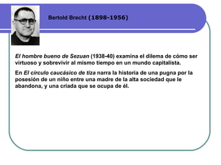 Bertold Brecht  (1898-1956) El hombre bueno de Sezuan  (1938-40) examina el dilema de cómo ser virtuoso y sobrevivir al mismo tiempo en un mundo capitalista.  En  El círculo caucásico de tiza  narra la historia de una pugna por la posesión de un niño entre una madre de la alta sociedad que le abandona, y una criada que se ocupa de él . 