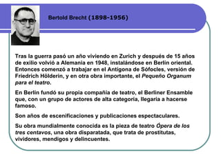 Bertold Brecht  (1898-1956) Tras la guerra pasó un año viviendo en Zurich y después de 15 años de exilio volvió a Alemania en 1948, instalándose en Berlín oriental. Entonces comenzó a trabajar en el Antígona de Sófocles, versión de Friedrich Hölderin, y en otra obra importante, el  Pequeño Organum para el teatro .  En Berlín fundó su propia compañía de teatro, el Berliner Ensamble que, con un grupo de actores de alta categoría, llegaría a hacerse famoso.  Son años de escenificaciones y publicaciones espectaculares.  Su obra mundialmente conocida es la pieza de teatro  Ópera de los tres centavos , una obra disparatada, que trata de prostitutas, vividores, mendigos y delincuentes.  