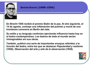 Bertold Brecht  (1898-1956) En Brecht 1955 recibió el premio Stalin de la paz. Al año siguiente, el 14 de agosto, contrajo una inflamación del pulmón y murió de una trombosis coronaria en Berlín del este.  Su estilo y su lenguaje continúan ejerciendo influencia hasta hoy en el teatro  contemporáneo . Los teatros de todo el mundo serían inimaginables sin sus obras. También ,  publicó una serie de importantes ensayos referidos a la función del teatro, entre los que se destacan  Popularidad y realismo  (1938),  Observación del arte y arte de la observación  (1939).  