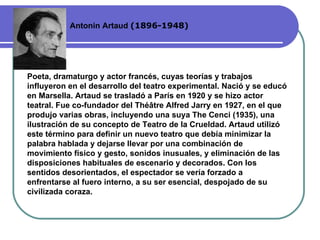 Antonin Artaud  (189 6 -19 48 ) Poeta, dramaturgo y actor francés, cuyas teorías y trabajos influyeron en el desarrollo del teatro experimental. Nació y se educó en Marsella. Artaud se trasladó a París en 1920 y se hizo actor teatral. Fue co-fundador del Théâtre Alfred Jarry en 1927, en el que produjo varias obras, incluyendo una suya The Cenci (1935), una ilustración de su concepto de Teatro de la Crueldad. Artaud utilizó este término para definir un nuevo teatro que debía minimizar la palabra hablada y dejarse llevar por una combinación de movimiento físico y gesto, sonidos inusuales, y eliminación de las disposiciones habituales de escenario y decorados. Con los sentidos desorientados, el espectador se vería forzado a enfrentarse al fuero interno, a su ser esencial, despojado de su civilizada coraza.  