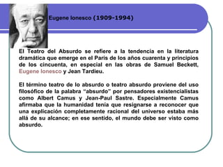 Eugene Ionesco  ( 1909-1994 ) El Teatro del Absurdo se refiere a la tendencia en la literatura dramática que emerge en el París de los años cuarenta y  p rincipios de los cincuenta, en especial en las obras de Samuel Beckett,  Eugene  Ionesco   y Jean Tardieu. El término teatro de lo absurdo o teatro absurdo proviene del uso filosófico de la palabra “absurdo” por pensadores existencialistas como Albert Camus y Jean-Paul Sastre. Especialmente Camus afirmaba que la humanidad tenía que resignarse a reconocer que una explicación completamente racional del universo estaba más allá de su alcance; en ese sentido, el mundo debe ser visto como absurdo. 