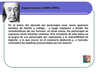 Eugene Ionesco  ( 1909-1994 ) En el teatro del absurdo los personajes unas veces aparecen dotados de familia y trabajo…  y luego empiezan a  perd er  las características del ser humano; en otros casos ,  los personajes se expresan como extrañas criaturas. Una constante de este teatro es la pugna de sus personajes por expresarse y la imposibilidad de lograrlo; y lo que ocurre en el escenario desborda y ,  a menudo ,  contradice las palabras pronunciadas por los actores. 