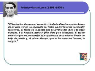 Federico García Lorca  ( 1898-1936 ) " El teatro fue siempre mi vocación. He dado al teatro muchas horas de mi vida. Tengo un concepto del teatro en cierta forma personal y resistente. El teatro es la poesía que se levanta del libro y se hace humana. Y al hacerse, habla y grita, llora y se desespera. El teatro necesita que los personajes que aparezcan en la escena lleven un traje de poesía y ,  al mismo tiempo ,  que se les vean los huesos, la sangre."   