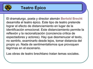 Teatro Épico El dramaturgo, poeta y director alemán  Bertold Brecht   desarrolla el teatro épico. Este tipo de teatro pretende lograr el efecto de distanciamiento en lugar de la identificación emocional. Este distanciamiento permite la reflexión y la racionalización ( conciencia crítica de espectadores y actores ) . Hay que desmenuzar el texto, no sentirlo, examinarlo desde lejos, tomar distancia del propio yo. Nada de sentimentalismos que provoquen lágrimas en el escenario.  Las obras de teatro brechtiano tratan temas sociales. 