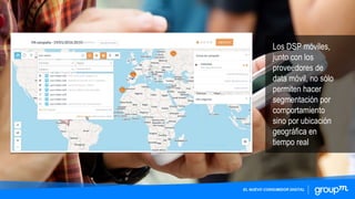 Los DSP móviles,
junto con los
proveedores de
data móvil, no sólo
permiten hacer
segmentación por
comportamiento
sino por ubicación
geográfica en
tiempo real
EL NUEVO CONSUMIDOR DIGITAL
 