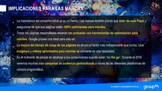 •
La importancia del consumo móvil ya es un hecho. Las marcas tendrán pronto que dejar de usar Flash y
asegurarse de que sus páginas estén 100% optimizadas para móviles.
•
Todas las páginas desarrolladas deberán ser probadas con herramientas de optimización para
móviles. Google provee una ideal para esto en: https://www.google.com/webmasters/tools/mobile-friendly/.
•
La mejora del tiempo de carga de las páginas es ahora un factor más indispensable que nunca. Usar
imágenes y videos optimizados para móviles se convierte en una necesidad.
•
Es el momento de pensar en alcanzar a los consumidores cuando están “on the go”. Durante el 2016
veremos muchas más campañas de audiencia geolocalizada a través de las diferentes plataformas de
compra programática.
EL NUEVO CONSUMIDOR DIGITAL
IMPLICACIONES PARA LAS MARCAS
 