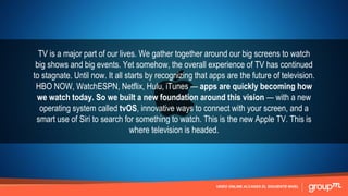 VIDEO ONLINE ALCANZA EL SIGUIENTE NIVEL
TV is a major part of our lives. We gather together around our big screens to watch
big shows and big events. Yet somehow, the overall experience of TV has continued
to stagnate. Until now. It all starts by recognizing that apps are the future of television.
HBO NOW, WatchESPN, Netflix, Hulu, iTunes — apps are quickly becoming how
we watch today. So we built a new foundation around this vision — with a new
operating system called tvOS, innovative ways to connect with your screen, and a
smart use of Siri to search for something to watch. This is the new Apple TV. This is
where television is headed.
 