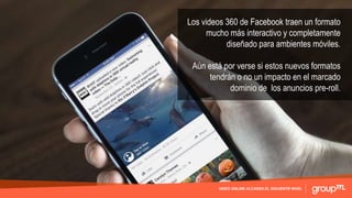 VIDEO ONLINE ALCANZA EL SIGUIENTE NIVEL
Los videos 360 de Facebook traen un formato
mucho más interactivo y completamente
diseñado para ambientes móviles.
Aún está por verse si estos nuevos formatos
tendrán o no un impacto en el marcado
dominio de los anuncios pre-roll.
 