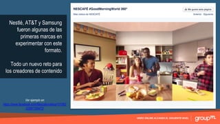 VIDEO ONLINE ALCANZA EL SIGUIENTE NIVEL
Nestlé, AT&T y Samsung
fueron algunas de las
primeras marcas en
experimentar con este
formato.
Todo un nuevo reto para
los creadores de contenido
Ver ejemplo en
https://www.facebook.com/Nescafe/videos/101562
33581755472/
 