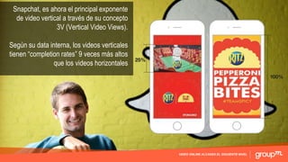 VIDEO ONLINE ALCANZA EL SIGUIENTE NIVEL
Snapchat, es ahora el principal exponente
de video vertical a través de su concepto
3V (Vertical Video Views).
Según su data interna, los videos verticales
tienen “completion rates” 9 veces más altos
que los videos horizontales
 