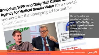 VIDEO ONLINE ALCANZA EL SIGUIENTE NIVEL
De hecho estos tres
grandes han fundado la
agencia Truffle Pig, que
tendrá la producción de
videos verticales como
una de sus
especialidades
http://www.adweek.com/news/technology/snapchat-wpp-and-daily-mail-create-agency-vertical-mobile-video-165513
 