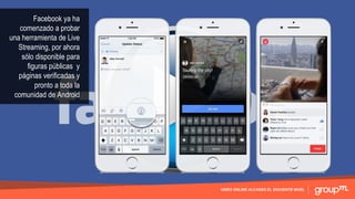 VIDEO ONLINE ALCANZA EL SIGUIENTE NIVEL
Facebook ya ha
comenzado a probar
una herramienta de Live
Streaming, por ahora
sólo disponible para
figuras públicas y
páginas verificadas y
pronto a toda la
comunidad de Android
 