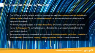 CONTENIDOS NATIVOS PARA FORMATOS DE TV Y VIDEOCONVERGENCIA ENTRE MARKETING Y TECNOLOGÍA
• En el 2016 las personas de marketing tendrán que comprender que parte del presupuesto que antes dedicaban a la
compra de media, lo deben dedicar a la compra de tecnología con el fin de poder maximizar la eficiencia de sus
presupuestos de marketing.
• Por otro lado, todos los involucrados en la cadena del marketing (anunciantes y agencias) tendremos que ser cada
vez más “technology savvy” lo cual implicará muchos esfuerzos no sólo de aprendizaje teórico sino también de
experimentación constante.
• Herramientas tecnológicas poco usadas en la región como las de Digital Accountability (verification y viewability) y
el uso de los DMPs para administrar targeting, campaign y advertiser data, será cada vez más frecuente.
IMPLICACIONES PARA LAS MARCAS
 