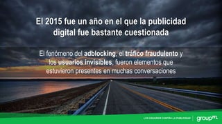 LOS USUARIOS CONTRA LA PUBLICIDAD
El 2015 fue un año en el que la publicidad
digital fue bastante cuestionada
El fenómeno del adblocking, el tráfico fraudulento y
los usuarios invisibles, fueron elementos que
estuvieron presentes en muchas conversaciones
 