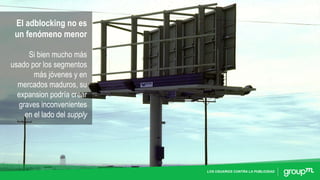 LOS USUARIOS CONTRA LA PUBLICIDAD
El adblocking no es
un fenómeno menor
Si bien mucho más
usado por los segmentos
más jóvenes y en
mercados maduros, su
expansion podría crear
graves inconvenientes
en el lado del supply
 