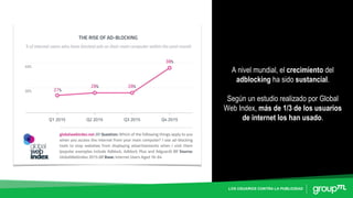 LOS USUARIOS CONTRA LA PUBLICIDAD
A nivel mundial, el crecimiento del
adblocking ha sido sustancial.
Según un estudio realizado por Global
Web Index, más de 1/3 de los usuarios
de internet los han usado.
 