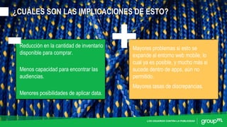 LOS USUARIOS CONTRA LA PUBLICIDAD
¿CUÁLES SON LAS IMPLICACIONES DE ESTO?
Reducción en la cantidad de inventario
disponible para comprar.
Menos capacidad para encontrar las
audiencias.
Menores posibilidades de aplicar data.
Mayores tasas de discrepancias.
Mayores problemas si esto se
expande al entorno web mobile, lo
cual ya es posible, y mucho más si
sucede dentro de apps, aún no
permitido.
 