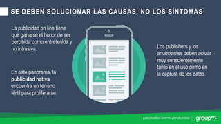 LOS USUARIOS CONTRA LA PUBLICIDAD
SE DEBEN SOLUCIONAR LAS CAUSAS, NO LOS SÍNTOMAS
La publicidad on line tiene
que ganarse el honor de ser
percibida como entretenida y
no intrusiva. Los publishers y los
anunciantes deben actuar
muy conscientemente
tanto en el uso como en
la captura de los datos.En este panorama, la
publicidad nativa
encuentra un terreno
fértil para proliferarse.
 