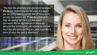LOS USUARIOS CONTRA LA PUBLICIDAD
“The more the advertising and sponsored messages
are like the content around it the more of a reason
you are giving users to not turn that off because it's
actually very content rich. It's like the article post
they are viewing right next to it that wasn't
sponsored. We are big believers in native ads
because they enhance the user experience and are
much less disruptive and they are great properties in
terms of value they give to advertisers”
http://www.thedrum.com/news/2015/09/28/yahoo-boss-marissa-mayer-claims-
native-ads-will-win-if-ad-blocker-use-continues-rise
 
