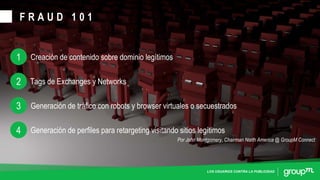 LOS USUARIOS CONTRA LA PUBLICIDAD
F R A U D 1 0 1
Creación de contenido sobre dominio legítimos1
Tags de Exchanges y Networks2
Generación de tráfico con robots y browser virtuales o secuestrados3
Generación de perfiles para retargeting visitando sitios legítimos4
Por John Montgomery, Chairman North America @ GroupM Connect
 