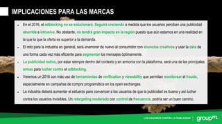 LOS USUARIOS CONTRA LA PUBLICIDAD
• En el 2016, el adblocking no se solucionará. Seguirá creciendo a medida que los usuarios perciban una publicidad
aburrida e intrusiva. No obstante, no tendrá gran impacto en la región puesto que aún estamos en una realidad en
la que la que la oferta es superior a la demanda.
• El reto para la industria en general, será enamorar de nuevo al consumidor con anuncios creativos y usar la data de
una forma cada vez más eficiente para segmentar los mensajes óptimamente.
• La publicidad nativa, por estar siempre dentro del contexto y en armonía con la plataforma, será una de las principales
armas para luchar contra el adblocking.
• Veremos un 2016 con más uso de herramientas de verification y viewabiltiy que permitan monitorear el fraude,
especialmente en campañas de compra programática en los open exchanges.
• La industria deberá aumentar el esfuerzo para convencer a los usuarios de que la publicidad es buena y así luchar
contra los usuarios invisibles. Un retargeting moderado con control de frecuencia, podría ser un buen camino.
IMPLICACIONES PARA LAS MARCAS
 
