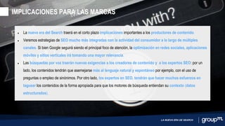 LA NUEVA ERA DE SEARCH
• La nueva era del Search traerá en el corto plazo implicaciones importantes a los productores de contenido.
• Veremos estrategias de SEO mucho más integradas con la actividad del consumidor a lo largo de múltiples
canales. Si bien Google seguirá siendo el principal foco de atención, la optimización en redes sociales, aplicaciones
móviles y sitios verticales irá tomando una mayor relevancia.
• Las búsquedas por voz traerán nuevas exigencias a los creadores de contenido y a los expertos SEO: por un
lado, los contenidos tendrán que asemejarse más al lenguaje natural y espontáneo por ejemplo, con el uso de
preguntas o empleo de sinónimos. Por otro lado, los expertos en SEO, tendrán que hacer muchos esfuerzos en
taguear los contenidos de la forma apropiada para que los motores de búsqueda entiendan su contexto (datos
estructurados).
IMPLICACIONES PARA LAS MARCAS
 
