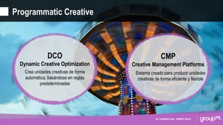 EL DOMINIO DEL TIEMPO REAL
Programmatic Creative
DCO
Dynamic Creative Optimization
Crea unidades creativas de forma
automática, basándose en reglas
predeterminadas
CMP
Creative Management Platforms
Sistema creado para producir unidades
creativas de forma eficiente y flexible
 