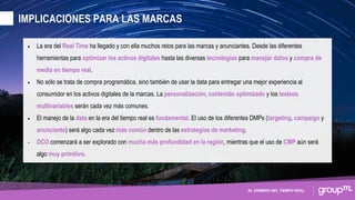 EL DOMINIO DEL TIEMPO REAL
• La era del Real Time ha llegado y con ella muchos retos para las marcas y anunciantes. Desde las diferentes
herramientas para optimizar los activos digitales hasta las diversas tecnologías para manejar datos y compra de
media en tiempo real.
• No sólo se trata de compra programática, sino también de usar la data para entregar una mejor experiencia al
consumidor en los activos digitales de la marcas. La personalización, contenido optimizado y los testeos
multivariables serán cada vez más comunes.
• El manejo de la data en la era del tiempo real es fundamental. El uso de los diferentes DMPs (targeting, campaign y
anunciante) será algo cada vez más común dentro de las estrategias de marketing.
• DCO comenzará a ser explorado con mucha más profundidad en la región, mientras que el uso de CMP aún será
algo muy primitivo.
IMPLICACIONES PARA LAS MARCAS
 