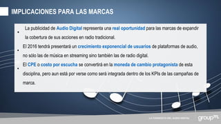 LA CONQUISTA DEL AUDIO DIGITAL
•
La publicidad de Audio Digital representa una real oportunidad para las marcas de expandir
la cobertura de sus acciones en radio tradicional.
•
El 2016 tendrá presentará un crecimiento exponencial de usuarios de plataformas de audio,
no sólo las de música en streaming sino también las de radio digital.
•
El CPE o costo por escucha se convertirá en la moneda de cambio protagonista de esta
disciplina, pero aun está por verse como será integrada dentro de los KPIs de las campañas de
marca.
IMPLICACIONES PARA LAS MARCAS
 