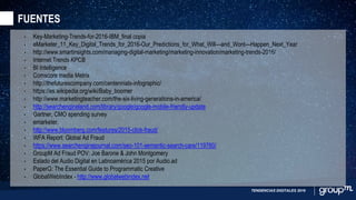FUENTES
TENDENCIAS DIGITALES 2016
• Key-Marketing-Trends-for-2016-IBM_final copia
• eMarketer_11_Key_Digital_Trends_for_2016-Our_Predictions_for_What_Will—and_Wont—Happen_Next_Year
• http://www.smartinsights.com/managing-digital-marketing/marketing-innovation/marketing-trends-2016/
• Internet Trends KPCB
• BI Intelligence
• Comscore media Metrix
• http://thefuturescompany.com/centennials-infographic/
• https://es.wikipedia.org/wiki/Baby_boomer
• http://www.marketingteacher.com/the-six-living-generations-in-america/
• http://searchengineland.com/library/google/google-mobile-friendly-update
• Gartner, CMO spending survey
• emarketer.
• http://www.bloomberg.com/features/2015-click-fraud/
• WFA Report: Global Ad Fraud
• https://www.searchenginejournal.com/seo-101-semantic-search-care/119760/
• GroupM Ad Fraud POV: Joe Barone & John Montgomery
• Estado del Audio Digital en Latinoamérica 2015 por Audio.ad
• PaperG: The Essential Guide to Programmatic Creative
• GlobalWebIndex - http://www.globalwebindex.net
 