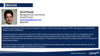 GRACIAS
TENDENCIAS DIGITALES 2016
David Posada
Managing Director Latin America
GroupM Connect
david.posada@groupm.com
@dposada
GroupM is the leading global media investment management operation. It serves as the parent company to WPP media agencies including MAXUS,
MediaCom, MEC and Mindshare.
Our primary purpose is to maximize the performance of WPP’s media communications agencies on behalf of our clients, our shareholders and our
people by operating as a parent and collaborator in performance-enhancing activities such as trading, content creation, sports, digital, finance,
proprietary tool development and other business-critical capabilities. The agencies that comprise GroupM are all global operations in their own right with
leading market positions.
The focus of GroupM is the intelligent application of physical and intellectual scale to benefit trading, innovation, and new communication services, to
bring unfair competitive advantage to our clients and our companies.
 