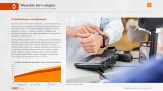 TENDENCIAS DIGITALES 2016-2017
12Wearable technologies
Una revolución sensorial basada en el contenido
Enchufándonos con el entorno
La promesa de un futuro hiperconectado, en el que disposiRvos que
llevamos encima nos ayudan a simpliﬁcar nuestra vida diaria es ya
una realidad. Son 23 los millones de iWatch vendidos en 2015 y
representan, apenas, un pequeño apunte en la larga lista de
disposiRvos wearable que se están desarrollando con el objeRvo de
cuanRﬁcar nuestro día a día.
Los disposiRvos wearable cubren un amplio abanico de acRvidades,
desde la comunicación al esRlo de vida, desde el deporte o ﬁtness a
la monitorización de la salud, desde los disposiRvos con ﬁnes
exclusivamente médicos a los wearables desRnados a aplicaciones
de vigilancia y seguridad. Adoptan formas muy diversas, relojes,
anillos, colgantes, prendas, planRllas para los zapatos, tatuajes,
parches para la piel, pulseras, cápsulas ingeribles, y todos están
comunicados con más disposiRvos de su entorno.
Fuentes: BI Intelligence, Wired
Previsión de ventas de wearables a nivel mundial (mill. dólares)
0
20
40
60
80
100
120
140
160
2015 2016 2017 2018 2019
Smartwatches Activity Trackers Other wearables
 