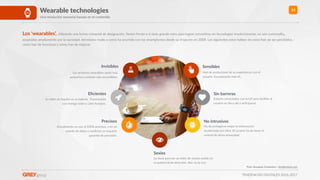 TENDENCIAS DIGITALES 2016-2017
13Wearable technologies
Una revolución sensorial basada en el contenido
Invisibles
Los próximos wearables serán más
pequeños y estarán más escondidos.
"
Sensibles
Han de evolucionar de su experiencia con el
usuario. Incorporarán más IA.
Eﬁcientes
Su talón de Aquiles es su batería. Funcionarán
con energía solar o calor humano.
Sin barreras
Estarán conectados con la IoT para facilitar al
usuario su día a día y anRciparse.
Precisos
Actualmente no son al 100% precisos, y en un
mundo de datos y medición se requiere
garanwa de precisión.
No intrusivos
Ha de protegerse mejor la información
recolectada por ellos. El usuario ha de tener el
control de dicha privacidad.
Los ‘wearables’, uRlizando una forma coloquial de designación, Renen frente a sí siete grande retos para lograr converRrse en tecnologías revolucionarias, en una commodity,
aceptadas ampliamente por la sociedad, del mismo modo a como ha ocurrido con los smartphones desde su irrupción en 2008. Los siguientes retos hablan de cómo han de ser percibidos,
cómo han de funcionar y cómo han de mejorar.
Foto: Giuseppe CostanRno / shuyerstock.com
Sexies
La clave para ser un éxito de ventas reside en
su potencial de atracción. Aún no lo son.
#
 