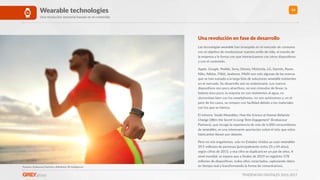 TENDENCIAS DIGITALES 2016-2017
14Wearable technologies
Una revolución sensorial basada en el contenido
Fuentes: Endeavour Partners, eMarketer, BI Intelligence
Una revolución en fase de desarrollo
Las tecnologías wearable han irrumpido en el mercado de consumo
con el objeRvo de revolucionar nuestro esRlo de vida, el mundo de
la empresa y la forma con que interactuamos con otros disposiRvos
y con el contenido.
Apple. Google, Peeble, Sony, Disney, Motorola, LG, Garmin, Razer,
Nike, Adidas, Fitbit, Jawbone, Misﬁt son solo algunas de las marcas
que se han sumado a la larga lista de soluciones wearable existentes
en el mercado. Su desarrollo aún es embrionario. Los nuevos
disposiRvos son poco atracRvos, no son cómodos de llevar, la
batería dura poco, la mayoría no son resistentes al agua, no
sincronizan bien con los smartphones, no son autónomos y, en el
peor de los casos, se rompen con facilidad debido a los materiales
con los que se fabrica.
El informe ‘Inside Wearables: How the Science of Human Behavior
Change Oﬀers the Secret to Long-Term Engagement’ (Endeavour
Partners), que recoge la experiencia de más de 6.000 consumidores
de wearables, es una interesante aportación sobre el reto que estos
fabricantes Renen por delante.
Pero no nos engañemos, solo en Estados Unidos ya usan wearables
39,5 millones de personas (principalmente entre 25 y 44 años),
según cifras de 2015, y esa cifra se duplicará en un par de años. A
nivel mundial, se espera que a ﬁnales de 2019 se registren 578
millones de disposiRvos, todos ellos conectados, capturando datos
en Rempo real y transformando la forma de comunicarnos.
 