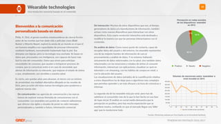 TENDENCIAS DIGITALES 2016-2017
15Wearable technologies
Una revolución sensorial basada en el contenido
Bienvenidos a la comunicación
personalizada basada en datos
Philip. K. Dick, el genial novelista estadounidense de ciencia ﬁcción,
autor de las novelas que han dado vida a películas como Blade
Runner o Minority Report, exploró la senda de un mundo en el que el
ser humano ampliﬁca sus capacidades de procesar información
mediante hardware, normalmente implantado bajo la piel. Sus
distopías son lejanas, pero su tecnología muy acertada. Se basan en
datos que, procesados con inteligencia, son capaces de hacer más
fácil la vida del consumidor. Datos que sirven para anRcipar
necesidades de consumo, que ayudan a enriquecer procesos de
compra, que se comunican entre sí en caso de necesidad, que
alertan de información no relevante, que mejoran el estado de ánimo
o que, simplemente, son sensibles a nuestra salud.
Es cierto, aún quedan años para alcanzar, al menos con un mínimo
de proximidad, esa realidad alternaRva dibujada en las novelas de
Dick, pero ya están ahí estas nuevas tecnologías para ayudarnos a
explorar nuevas vías:
- De comunicación: Las agencias de comunicación y las marcas
hemos de explorar nuevas fórmulas de comunicarnos con el
consumidor. Los wearables son puntos de contacto valiosísimos
que ofrecen vías ágiles y visuales de poner en valor mensajes
personalizados y, también a futuro, información comercial.
- De interacción: Muchos de estos disposiRvos que son, al Rempo,
generadores de datos y/o reproductores de información, también
actúan como nuevos disposiRvos para interactuar con otros
disposiRvos. Esta cuarta revolución interacRva está desRnada a
modiﬁcar la manera con que las personas interactuamos con el
contenido.
- De análisis de datos: Como nuevo punto de contacto, capaz de
recopilar datos del usuario y del entorno, los wearable representan
una de las mejores fuentes de información de cara al
procesamiento y análisis de datos. Y no estamos hablando
únicamente de datos relacionados con la salud, sino también datos
relacionados con las emociones y estados de ánimo al consumir
información, interactuar con aplicaciones, visualizar un spot en
televisión o en streaming, con los hábitos de compra en retail, o
con la ubicación del usuario.  
Las visualizaciones de datos extraídos de la cuanRﬁcación relaRva
a estos disposiRvos ha de dejar paso a algoritmos más complejos
que permitan aprender y ser más eﬁcaces a la hora de comunicar o
informar. 
 
La segunda ola de los wearable está por venir, pero han de
saRsfacer al consumidor más de lo que lo han hecho en esa fase
de hype inicial. El análisis en social media demuestra que la
percepción es posiRva, pero hay mucha expectación que se
manRene neutra, conﬁando en que al mercado llegue una ‘killer
app’ que lo revolucione todo.
Percepción en redes sociales
de los dispositivos ‘wearable’
en 2015
3 %
83 %
14 %
Positivo Neutro Negativo
Fuentes: Monitoring realizado por Grey España con la herramienta Synthesio
Volumen de menciones sobre ‘wearables’ a
nivel mundial en 2015
0
50.000
100.000
150.000
200.000
250.000
300.000
350.000
400.000
01 02 03 04 05 06 07 08 09 10
Volumen de Menciones (worldwide)
 