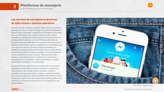 TENDENCIAS DIGITALES 2016-2017
21Plataformas de mensajería
A por una ‘killer app’ de servicios uniﬁcados
Los servicios de mensajería evolucionan  
de aplicaciones a sistemas operaXvos
El pasado mes de noviembre, la edición inglesa de la revista Wired
publicaba un arwculo Rtulado ‘One app to run your life’. AnRcipaba la
hoja de ruta de Messenger, la aplicación de mensajería de Facebook
que, con 700 millones de usuarios en todo el mundo, aspira a
converRrse en la principal herramienta de comunicación personal y
profesional del mundo, por encima de Whatsapp ((también de
Facebook, que posee 800 millones de usuarios acRvos). Para ello, el
objeRvo es desarrollar un nuevo ecosistema de funcionalidades que
van mucho más allá de la sencilla mensajería instantánea. En
realidad, la propuesta de Menlo Park busca crear un nuevo sistema
operaRvo que permita a la propia compañía y a terceros desarrollar
nuevas experiencias de cara al usuario. “Miramos hacia atrás y
estamos convencidos de que la revolución en el mundo de la
mensajería está ya ocurriendo”, conﬁrma David Marcus, máximo
responsable de producto, a la revista Wired..
La evolución de las aplicaciones de mensajería tal y como hoy las
conocemos revolucionará no solo el mundo de la comunicación
entre personas, sino también el de las empresas. La lista de
novedades que irán apareciendo es amplia, y va desde mensajería
para empresas, pagos peer-to-peer, llamadas VoIP, gesRón de tareas
para grupos, reservas de vuelos y booking de hoteles, gesRón de las
relaciones con cliente de manera directa, y una larga lista de más
funcionalidades.
Foto: Yeamake / shuyerstock.com
 