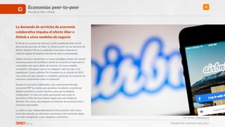 TENDENCIAS DIGITALES 2016-2017
25Economías peer-to-peer
Mas allá de Uber o Airbnb
La demanda de servicios de economía
colaboraXva impulsa el efecto Uber o
Airbnb a otros modelos de negocio
El 4% de los usuarios de Internet a nivel mundial de entre 16-64
años usa los servicios de Uber. Lo mismo ocurre con los servicios de
Airbnb, donde el 3% de la población conectada a Internet es
visitante regular del popular mercado de pisos y propiedades.
Ambos servicios representan un nuevo paradigma dentro de nuestra
economía; ponen de maniﬁesto dónde se encuentra el valor para el
consumidor que opera detrás de Internet. Un nuevo modelo
emergente y disrupRvo, que se ha obligado a abrir los ojos a los
reguladores. Como conﬁrma The Economist en un arwculo de 2013
“esa señal es la que muestra su verdadero potencial. Es momento de
mostrarse comprensivo sobre su potencial”.
Aunque la economía colaboraRva, más comúnmente llamada
‘economía P2P’ ha venido para quedarse, ha abierto un profundo
debate económico y social. Muchos creen que la eRqueta
“colaboraRvo” es más una moda oportunista tras la que se
encuentra el afán de hacer dinero rápido que una tendencia
altruista. Para otros, esta eRqueta es sinónimo de economía justa y
consumo responsable.
Lo cierto es que, independientemente de la posición, este nueva
forma de entender las relaciones económicas está creciendo rápido
y se está contagiando a más categorías y territorios. Foto: Yeamake / shuyerstock.com
 