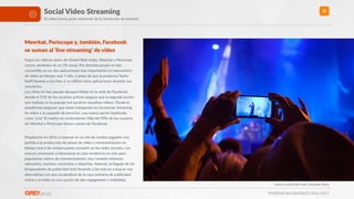 TENDENCIAS DIGITALES 2016-2017
32Social Video Streaming
El video forma parte inherente de la revolución de Internet
Meerkat, Periscope y, también, Facebook  
se suman al ‘live-streaming’ de vídeo
Según los úlRmos datos de Global Web Index, Meerkat y Periscope
crecen alrededor de un 2% anual. Por derecho propio se han
converRdo en las dos aplicaciones más importantes en transmisión
de vídeo en Rempo real. Y ello, a pesar de que la poderosa Taylor
Swio llamase a sus fans a no uRlizar estas aplicaciones durante sus
conciertos. 
Las cifras no han pasado desapercibidas en la sede de Facebook,
donde el 51% de los usuarios acRvos asegura que la segunda acción
que realizan en la popular red social es visualizar vídeos. Desde la
plataforma aseguran que están trabajando en incorporar streaming
de vídeo a su paquete de servicios, una nueva opción bauRzada
como ‘Live’. El moRvo es contundente: Más del 90% de los usuarios
de Meerkat y Periscope Renen cuenta de Facebook. 
Prepárense en 2016 a reservar en su mix de medios pagados una
parRda a la producción de piezas de vídeo y retransmisiones en
Rempo real si de verdad quiere compeRr en las redes sociales. Las
marcas comienzan a interesarse en esta tendencia no solo para
popularizar vídeos de entretenimiento, sino también historias
relevantes, eventos, conciertos o deportes. Además, la llegada de los
bloqueadores de publicidad está llevando a las marcas a buscar vías
alternaRvas con que escabullirse de la caza anónima de publicidad
online y el video es una opción de alto engagement y visibilidad.
Fuentes: Global Web Index, Facebook, Wired
 