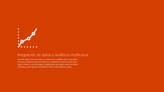 Los datos dejan de ser una moda y se vuelven más complejos. Hay muchos datos,
de muchos canales y puntos de contacto. Los próximos dos años se ha de poner
orden y criterio, se han de integrar en plataformas que ayuden a tomar decisiones
uniﬁcadas, no por separado. Necesitamos talento especializado en datos.
Integración de datos y analíDcas mulDcanal
 