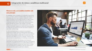 TENDENCIAS DIGITALES 2016-2017
35Integración de datos y analíXcas mulXcanal
Buscando el orden dentro del caos
Menos es más, y en analíXca también vale
este principio
En marke>ng, vivimos sumergidos en una pléyade de aplicaciones
que nos resuelven cualquier necesidad analíRca. Sin embargo, son
demasiadas aplicaciones para la ingente canRdad de canales y
puntos de contacto (y los que están por venir), con datos a veces
diHciles de relacionar. Tenemos aplicaciones para escuchar y
monitorizar lo que se dice en redes sociales; aplicaciones para la
gesRón del tráﬁco de nuestras webs, landings y microsites;
aplicaciones para gesRonar nuestros canales propios en las redes
sociales o de nuestra competencia; informes de nuestras agencias
de medios que nos proporcionan datos de nuestras campañas en
paid media… La lista es larga.
En 2016 la principal evolución vendrá por la necesidad de
integración de los datos. Ganará la batalla aquella solución que
integre el mayor número de canales y permita a las marcas obtener
una visión lo más poliédrica posible. Este es el moRvo por el que
soluciones como Tableau, por poner un ejemplo, comienza a verse
cada vez más en los departamentos de markeRng y comunicación.
El uso de estas soluciones más avanzadas está ínRmamente
relacionado con la segunda tendencia en este área: La necesidad de
incorporar a la planRlla personas con un perﬁl analista/cienwﬁco. La
Harvard Business Review lo bauRzó hace meses como “el trabajo
más sexy del siglo XXI”. El problema es que aún creemos que la
interpretación de los datos la puede hacer cualquiera. Fuente: Harvard Business Review
 