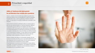 TENDENCIAS DIGITALES 2016-2017
39Privacidad y seguridad
Midiendo el anonimato
Adiós al ‘síndrome del dedo gordo’,  
los ad-blockers han venido para quedarse
Veamos. ¿Cuántas veces ha tenido que ampliar la pantalla de su
móvil para intentar cerrar un inters>>al de su web de contenidos
favorita? Ahí lo >ene, usted ha padecido el ‘síndrome del dedo
gordo’. Y sí, este efecto se acentúa a medida que la pantalla es más
pequeña.
Hasta la fecha la industria publicitaria online se sostenía sobre la
base de unas métricas basadas en coste por impresión. Métricas
excepcionales para los informes de campaña, pero falsas. La
ac>vación en iOS 9 de la opción que abre la puerta a la posibilidad
de instalar bloqueadores de publicidad ha terminado por descubrir
la verdadera naturaleza de la reina de la ﬁesta. Las métricas basadas
en CPC distorsionan la realidad. Y es que, detrás de esas campañas
siempre han estado las crea>vidades más intrusivas: pop-ups,
inters>>als, vídeos automá>cos o banners, entre otros.
Aunque el debate está abierto y ha levantado ampollas, hay que
reconocer haciendo autocrí>ca que la comunidad publicitaria no ha
sido respetuosa con los usuarios online. De ahí, que las empresas
que hay detrás de los ad-blockers se hayan erigido
involuntariamente en portavoces de la audiencia, y hayan abierto
una batalla -en términos periodís>cos- cuyo obje>vo es desarrollar
publicidad sostenible o respetuosa con los momentos, >empos y
necesidades de los consumidores online.
Fuente: Global Web Index
 