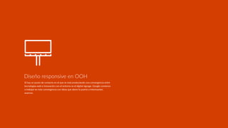 Si hay un punto de contacto en el que se está produciendo una convergencia entre
tecnologías web e innovación con el entorno es el digital signage. Google comienza
a trabajar en esta convergencia con ideas que abren la puerta a interesantes
avances.
Diseño responsive en OOH
 
