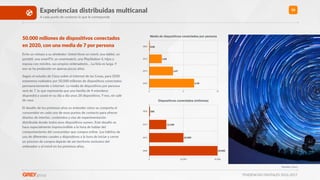 TENDENCIAS DIGITALES 2016-2017
50
Fuentes: Cisco
50.000 millones de disposiXvos conectados
en 2020, con una media de 7 por persona
Eche un vistazo a su alrededor. Usted Rene un móvil, una tablet, un
portáRl, una smartTV, un smartwatch, una PlayStaRon 4, hijos y
esposa con móviles, sus propios ordenadores… La lista es larga. Y
eso se ha producido en apenas pocos años.
Según el estudio de Cisco sobre el Internet de las Cosas, para 2020
estaremos rodeados por 50.000 millones de disposiRvos conectados
permanentemente a Internet. La media de disposiRvos por persona
será de 7, lo que representa que una familia de 4 miembros
dispondrá y usará en su día a día unos 28 disposiRvos. Y eso, sin salir
de casa.
El desaHo de los próximos años es entender cómo se comporta el
consumidor en cada uno de esos puntos de contacto para ofrecer
diseños de interfaz, contenidos y vías de experimentación
distribuida donde todos esos disposiRvos sumen. Este desaHo se
hace especialmente imprescindible a la hora de hablar del
comportamiento del consumidor que compra online. Los hábitos de
uso de diferentes canales y disposiRvos a la hora de iniciar y cerrar
un proceso de compra dejarán de ser territorio exclusivo del
ordenador o el móvil en los próximos años.
Dispositivos conectados (millones)
2003
2010
2015
2020
0 25.000 50.000
50.000
25.000
12.500
500
Media de dispositivos conectados por persona
2003
2010
2015
2020
0 5 10
6,58
3,47
1,84
0,08
Experiencias distribuidas mulXcanal
A cada punto de contacto lo que le corresponde
 