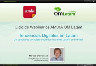 www.amdia.org.ar

Ciclo de Webinarios AMDIA OM Latam

Tendencias Digitales en Latam
Un panorama completo sobre los usuarios Latam en Internet

Marcos Christensen
Country Manager de comscore
Argentina & Uruguay
© comScore, Inc.

En Twitter @OMLatam

Proprietary.

En Twitter @AMDIAWeb

 