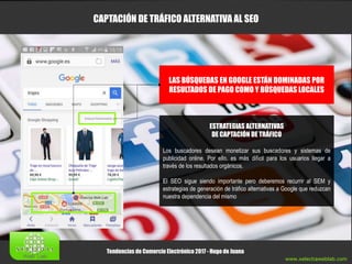 www.xelectiaweblab.com
Tendencias de Comercio Electrónico 2017 - Hugo de Juana
CAPTACIÓN DE TRÁFICO ALTERNATIVA AL SEO
LAS BÚSQUEDAS EN GOOGLE ESTÁN DOMINADAS POR
RESULTADOS DE PAGO COMO Y BÚSQUEDAS LOCALES
ESTRATEGIAS ALTERNATIVAS
DE CAPTACIÓN DE TRÁFICO
Los buscadores desean monetizar sus buscadores y sistemas de
publicidad online. Por ello, es más difícil para los usuarios llegar a
través de los resultados orgánicos.
El SEO sigue siendo importante pero deberemos recurrir al SEM y
estrategias de generación de tráfico alternativas a Google que reduzcan
nuestra dependencia del mismo
 