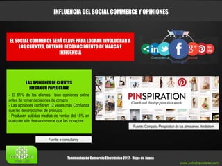 www.xelectiaweblab.com
Tendencias de Comercio Electrónico 2017 - Hugo de Juana
INFLUENCIA DEL SOCIAL COMMERCE Y OPINIONES
Fuente: Campaña Pinspiration de los almacenes Nordstrom
EL SOCIAL COMMERCE SERÁ CLAVE PARA LOGRAR INVOLUCRAR A
LOS CLIENTES, OBTENER RECONOCIMIENTO DE MARCA E
INFLUENCIA
LAS OPINIONES DE CLIENTES
JUEGAN UN PAPEL CLAVE
- El 61% de los clientes leen opiniones online
antes de tomar decisiones de compra
- Las opiniones confieren 12 veces más Confianza
que las descripciones de producto
- Producen subidas medias de ventas del 18% en
cualquier site de e-commerce que las incorpore
Fuente: e-consultancy
 