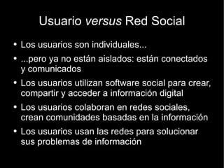 Usuario  versus  Red Social Los usuarios son individuales... ...pero ya no están aislados: están conectados y comunicados Los usuarios utilizan software social para crear, compartir y acceder a información digital Los usuarios colaboran en redes sociales, crean comunidades basadas en la información Los usuarios usan las redes para solucionar sus problemas de información 