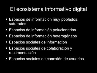 El ecosistema informativo digital Espacios de información muy poblados, saturados Espacios de información polucionados Espacios de información heterogéneos Espacios sociales de información Espacios sociales de colaboración y recomendación Espacios sociales de conexión de usuarios 